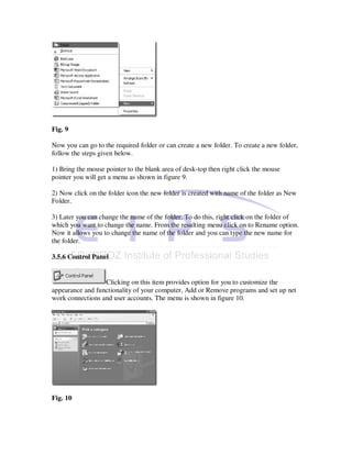 Fig. 9

Now you can go to the required folder or can create a new folder. To create a new folder,
follow the steps given below.

1) Bring the mouse pointer to the blank area of desk-top then right click the mouse
pointer you will get a menu as shown in figure 9.

2) Now click on the folder icon the new folder is created with name of the folder as New
Folder.

3) Later you can change the name of the folder. To do this, right click on the folder of
which you want to change the name. From the resulting menu click on to Rename option.
Now it allows you to change the name of the folder and you can type the new name for
the folder.

3.5.6 Control Panel


                  Clicking on this item provides option for you to customize the
appearance and functionality of your computer, Add or Remove programs and set up net
work connections and user accounts. The menu is shown in figure 10.




Fig. 10
 