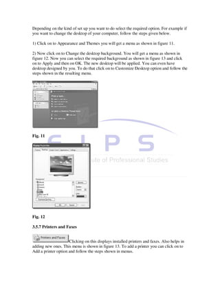 Depending on the kind of set up you want to do select the required option. For example if
you want to change the desktop of your computer, follow the steps given below.

1) Click on to Appearance and Themes you will get a menu as shown in figure 11.

2) Now click on to Change the desktop background. You will get a menu as shown in
figure 12. Now you can select the required background as shown in figure 13 and click
on to Apply and then on OK. The new desktop will be applied. You can even have
desktop designed by you. To do that click on to Customize Desktop option and follow the
steps shown in the resulting menu.




Fig. 11




Fig. 12

3.5.7 Printers and Faxes


                     Clicking on this displays installed printers and faxes. Also helps in
adding new ones. This menu is shown in figure 13. To add a printer you can click on to
Add a printer option and follow the steps shown in menus.
 