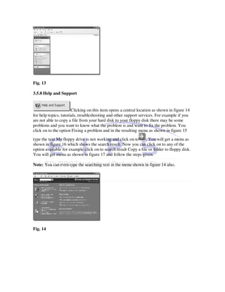 Fig. 13

3.5.8 Help and Support


                       Clicking on this item opens a central location as shown in figure 14
for help topics, tutorials, troubleshooting and other support services. For example if you
are not able to copy a file from your hard disk to your floppy disk there may be some
problems and you want to know what the problem is and want to fix the problem. You
click on to the option Fixing a problem and in the resulting menu as shown in figure 15
type the text My floppy drive is not working and click on to     . You will get a menu as
shown in figure 16 which shows the search result. Now you can click on to any of the
option available for example click on to search result Copy a file or folder to floppy disk.
You will get menu as shown in figure 17 and follow the steps given.

Note: You can even type the searching text in the menu shown in figure 14 also.




Fig. 14
 