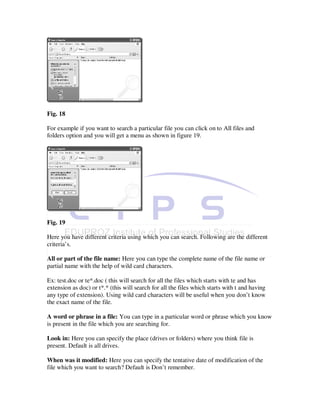Fig. 18

For example if you want to search a particular file you can click on to All files and
folders option and you will get a menu as shown in figure 19.




Fig. 19

Here you have different criteria using which you can search. Following are the different
criteria’s.

All or part of the file name: Here you can type the complete name of the file name or
partial name with the help of wild card characters.

Ex: test.doc or te*.doc ( this will search for all the files which starts with te and has
extension as doc) or t*.* (this will search for all the files which starts with t and having
any type of extension). Using wild card characters will be useful when you don’t know
the exact name of the file.

A word or phrase in a file: You can type in a particular word or phrase which you know
is present in the file which you are searching for.

Look in: Here you can specify the place (drives or folders) where you think file is
present. Default is all drives.

When was it modified: Here you can specify the tentative date of modification of the
file which you want to search? Default is Don’t remember.
 
