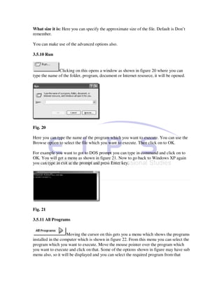What size it is: Here you can specify the approximate size of the file. Default is Don’t
remember.

You can make use of the advanced options also.

3.5.10 Run


              Clicking on this opens a window as shown in figure 20 where you can
type the name of the folder, program, document or Internet resource, it will be opened.




Fig. 20

Here you can type the name of the program which you want to execute. You can use the
Browse option to select the file which you want to execute. Then click on to OK.

For example you want to got to DOS prompt you can type in command and click on to
OK. You will get a menu as shown in figure 21. Now to go back to Windows XP again
you can type in exit at the prompt and press Enter key.




Fig. 21

3.5.11 All Programs


                    Moving the cursor on this gets you a menu which shows the programs
installed in the computer which is shown in figure 22. From this menu you can select the
program which you want to execute. Move the mouse pointer over the program which
you want to execute and click on that. Some of the options shown in figure may have sub
menu also, so it will be displayed and you can select the required program from that
 