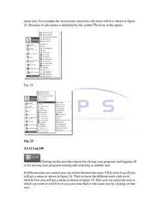 menu also. For example the Accessories option has sub menu which is shown in figure
23. Presence of sub menus is identified by the symbol in front of the option.




Fig. 22




Fig. 23

3.5.12 Log Off



              Clicking on this provides option for closing your programs and logging off
or for leaving your programs running and switching to another user.

If different users are created you can switch between the users. Click on to Log off you
will get a menu as shown in figure 24. Then to know the different users click on to
Switch User you will get a menu as shown in figure 25. Here you can select the user to
which you want to switch to or you can come back to the same user by clicking on that
user.
 