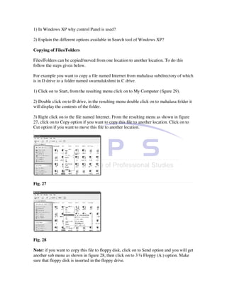 1) In Windows XP why control Panel is used?

2) Explain the different options available in Search tool of Windows XP?

Copying of Files/Folders

Files/Folders can be copied/moved from one location to another location. To do this
follow the steps given below.

For example you want to copy a file named Internet from mahalasa subdirectory of which
is in D drive to a folder named swarnalakshmi in C drive.

1) Click on to Start, from the resulting menu click on to My Computer (figure 29).

2) Double click on to D drive, in the resulting menu double click on to mahalasa folder it
will display the contents of the folder.

3) Right click on to the file named Internet. From the resulting menu as shown in figure
27, click on to Copy option if you want to copy this file to another location. Click on to
Cut option if you want to move this file to another location.




Fig. 27




Fig. 28

Note: if you want to copy this file to floppy disk, click on to Send option and you will get
another sub menu as shown in figure 28, then click on to 3 ½ Floppy (A:) option. Make
sure that floppy disk is inserted in the floppy drive.
 