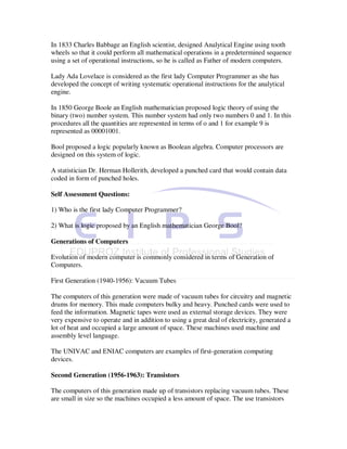 In 1833 Charles Babbage an English scientist, designed Analytical Engine using tooth
wheels so that it could perform all mathematical operations in a predetermined sequence
using a set of operational instructions, so he is called as Father of modern computers.

Lady Ada Lovelace is considered as the first lady Computer Programmer as she has
developed the concept of writing systematic operational instructions for the analytical
engine.

In 1850 George Boole an English mathematician proposed logic theory of using the
binary (two) number system. This number system had only two numbers 0 and 1. In this
procedures all the quantities are represented in terms of o and 1 for example 9 is
represented as 00001001.

Bool proposed a logic popularly known as Boolean algebra. Computer processors are
designed on this system of logic.

A statistician Dr. Herman Hollerith, developed a punched card that would contain data
coded in form of punched holes.

Self Assessment Questions:

1) Who is the first lady Computer Programmer?

2) What is logic proposed by an English mathematician George Bool?

Generations of Computers

Evolution of modern computer is commonly considered in terms of Generation of
Computers.

First Generation (1940-1956): Vacuum Tubes

The computers of this generation were made of vacuum tubes for circuitry and magnetic
drums for memory. This made computers bulky and heavy. Punched cards were used to
feed the information. Magnetic tapes were used as external storage devices. They were
very expensive to operate and in addition to using a great deal of electricity, generated a
lot of heat and occupied a large amount of space. These machines used machine and
assembly level language.

The UNIVAC and ENIAC computers are examples of first-generation computing
devices.

Second Generation (1956-1963): Transistors

The computers of this generation made up of transistors replacing vacuum tubes. These
are small in size so the machines occupied a less amount of space. The use transistors
 