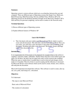 Summary

Operating system is system software which acts as an Interface between the user and
computer. There are different types of Operating systems like Single User, Multi user,
Batch Processing, Multi Processing, On Line and Real Time. Windows XP is the
Operating System for the Desktop machines brought out by Microsoft. Windows XP is
Safe and Easy for personal computing, can be used to connect to the Network easily.

Terminal Questions

1) Discuss different types of Operating systems

2) Explain different features of Windows XP



                                  Unit 4 MS-WORD-I

   •   This Unit deals with most widely used Microsoft tool Word, which is used to
       create and edit document. This unit deals with the basic parts of Word. How you
       can create, save and close a new document. It also deals with formatting of the
       document. Working with table is also discussed. The header, footers and Page
       setup is also discussed in this.

Introduction

In an organization lot of documents to be prepared, for example letters to be written to
suppliers, customers, banks, authorities. Similar letters may have to be written again and
again. For all these, the letter may be typed once and it can be stored in the computer.
When the same or similar letter is needed then it can be retrieved and changes can be
made to it if needed. Thus lot of time is saved in typing and the efficiency is increased.
So Microsoft Word is such software which can be used to create, format, store, retrieve,
edit and print the document.

Microsoft Corporation developed this software. This software is used to create, edit, lay
out, save, print, mail merge etc. a document.

Objectives

To Understand

· The steps to start Microsoft Word

· Basic units of Microsoft Word

· The creation of a document
 
