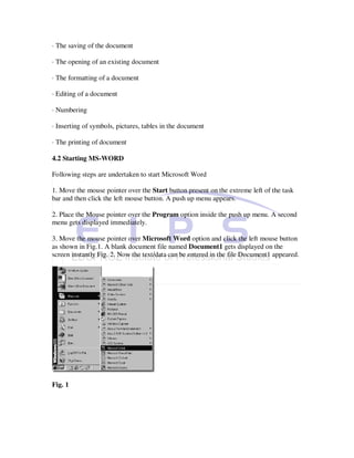 · The saving of the document

· The opening of an existing document

· The formatting of a document

· Editing of a document

· Numbering

· Inserting of symbols, pictures, tables in the document

· The printing of document

4.2 Starting MS-WORD

Following steps are undertaken to start Microsoft Word

1. Move the mouse pointer over the Start button present on the extreme left of the task
bar and then click the left mouse button. A push up menu appears.

2. Place the Mouse pointer over the Program option inside the push up menu. A second
menu gets displayed immediately.

3. Move the mouse pointer over Microsoft Word option and click the left mouse button
as shown in Fig.1. A blank document file named Document1 gets displayed on the
screen instantly Fig. 2. Now the text/data can be entered in the file Document1 appeared.




Fig. 1
 