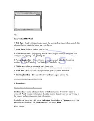 Fig. 2

Basic Units of MS Word

1. Title Bar – Displays the application name, file name and various window controls like
minimize button, maximize button and close button.

2. Menu Bar – Different options for selection.

3. Standard tool bar – Displayed by default, allows to give common commands like
saving the file, opening a file, printing etc.

4. Formatting toolbar – Allows the user to give commands related to formatting
text/data like Bold, Underline, Font Style, Font Size, Color etc.

5. Editing area - Here you can type and edit the text.

6. Scroll Bars – Used to scroll through different parts of current document.

7. Drawing Tool Bar – This is used to draw different shapes, arrows, etc.



8. Status Bar –



The Status bar, which is a horizontal area at the bottom of the document window in
Microsoft Word, provides information about the current state of what you are viewing in
the window and any other contextual information.

To display the status bar, click on the tools menu then click on to Options then click the
View tab, and then select the Status bar check box under Show

Note: Toolbar
 