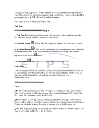 To display a toolbar, point to Toolbars on the View menu, and then click the toolbar you
want. If the button you want doesn’t appear, click More Buttons on that toolbar. For Help
on an option, press SHIFT + F1, and then click the option.

Now let us discuss in detail each of these units.

Title Bar:

                                          Fig. 3

1. Title Bar: Displays the application name, file name and various window controlled
like minimize button, maximize button and close button.


a. Minimize button          : This is used for changing a window/ document into a button


b. Maximize button      : This is used for enlarging window/ document after it has been
minimized or restored. When a document is maximized then to bring it back to the
original size use Restore       button.


c. Close button       : This is used to close a window/document

Menu Bar:

This has different options for selections (which is discussed in detail below). In addition
to minimize and close button(described above) it has a restore button which is used for
bringing a window/sheet to its original size and adjusting the size of a
window/Document.



Fig. 4

File: This helps in creating a new file; opening an existing file; saving a file; printing;
print preview; setting up of print area; page setup; sending the page to MS-PowerPoint
etc; closing the Document; exiting MS Word etc.

Edit: This helps in copying, cutting, deleting a range of text. Pasting a text which has
been copied or cut from some other location. Clearing the content at a particular location.
Finding the particular text and Replacing it with new text in the Document etc.

View: This helps in enabling and disabling certain tools in the word window. This is also
used to add Header and Footer to the document.
 