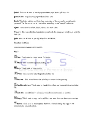 Insert: This can be used to insert page numbers, page breaks, pictures etc.

Format: This helps in changing the Font of the text

Tools: This helps with the spell checker, protection of documents by providing the
password The document can be customized according to one’s specification etc.

Table: This is used to insert, delete, select, and draw table.

Window: This is used to hide/unhide the work book. To create new window, to split the
pane etc.

Help: This can be used to get any help about MS Word.

Standard tool bar:



Fig. 5


       New: This is used to create a new Document

       Open: This is used to open an existing file

       Save: This is used to save the file

        Print: This is used to take the print out of the file

       Preview : This is used to see the printing document before printing

       Spelling checker: This is used to check the spelling and grammatical errors in the
file

       Cut: This is used to move a selected block from one location to another.

       Copy: This is used to copy a selected block we want from one location to another

    Paste: This is used to make appear the block selected during the copy or cut
operation at a certain location.
 