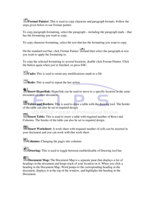 Format Painter: This is used to copy character and paragraph formats. Follow the
steps given below to use Format painter.

To copy paragraph formatting, select the paragraph – including the paragraph mark – that
has the formatting you want to copy.

To copy character formatting, select the text that has the formatting you want to copy.

On the standard tool bar, click Format Painter      and then select the paragraph or text
you want to apply the formatting to.

To copy the selected formatting to several locations, double click Format Painter. Click
the button again when you’re finished, or press ESC.

    Undo: This is used to retain any modifications made to a file

    Redo: This is used to repeat the last action.

   Insert Hyperlink: Hyperlink can be used to move to a specific location in the same
document or other document.


    Tables and Borders: This is used to draw a table with the drawing tool. The border
of the table can also be set to required design.

    Insert Table: This is used to insert a table with required number of Rows and
Columns. The border of the table can also be set to required design.

    Insert Worksheet: A work sheet with required number of cells can be inserted in
your document and you can work with that work sheet.

   Columns: Changing the pages into columns.


    Drawing: This is used to toggle between enable/disable of Drawing tool bar.


    Document Map: The Document Map is a separate pane that displays a list of
headings in the document and keeps track of your location on it. When you click a
heading in the Document Map, Word jumps to the corresponding heading in the
document, displays it at the top of the window, and highlights the heading in the
Document.
 