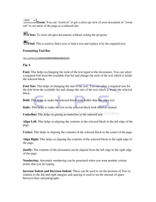 Zoom: You can “zoom in” to get a close-up view of your document or “zoom
out” to see more of the page at a reduced size.

    Close: To close all open documents without exiting the program.

    Find: This is used to find a text or find a text and replace it by the required text.

Formatting Tool Bar



Fig. 6

Font: This helps in changing the style of the text typed in the documents. You can select
a required font from the available font list and change the style of the text which is inside
the selected block.

Font Size: This helps in changing the size of the text. You can select a required size for
the font from the available list and change the size of the text which is inside the selected
block.

Bold: This helps in make the selected block look bolder than the other text

Italic: This helps to make the text in the selected block look tilted or slanted.

Underline: This helps in getting an underline to the selected text.

Align Left: This helps in aligning the contents in the selected block to the left edge of the
page.

Center: This helps in aligning the contents of the selected block to the center of the page.

Align Right: This helps in aligning the contents of the selected block to the right edge of
the page.

Justify: The contents of the document can be aligned from the left edge to the right edge
of the page.

Numbering: Automatic numbering can be generated when you want number certain
points that you are typing.

Increase Indent and Decrease Indent: These can be used to set the position of Text in
relation to the left and right margins and spacing is used to set the amount of space
between lines and paragraphs.
 