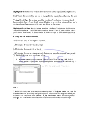 Highlight Color: Particular portion of the document can be highlighted using this icon.

Font Color: The color of the text can be changed to the required color by using this icon.

Vertical Scroll Bar: The vertical scroll bar consists of two buttons Up Arrow Scroll
button and the Down Arrow Scroll button. Clicking of any of these buttons allows you to
see those lines of a document, which are not visible on the screen.

Horizontal Scroll Bar: The horizontal scroll bar consists of two buttons Right Arrow
Scroll button and the Left Arrow Scroll button. Clicking of any of these buttons allows
you to move the contents of the document to the left or right of the screen respectively.

Closing the MS Word document

There are two ways in closing the Document.

1. Closing the document without saving it

2. Closing the document with saving it

1) Closing the document without saving it: In this your work/latest update is not saved.
To do this follow the steps mentioned below.

   1. Move the mouse pointer over the File option on Menu bar and click the left
      mouse button. A pull down menu gets displayed immediately as shown in Fig 7.




Fig. 7

2. Inside this pull down menu move the mouse pointer to the Close option and click the
left mouse button. A message box gets displayed immediately asking you whether you
want save this sheet with three options Yes, No and Cancel. Move the mouse pointer
over No and click the left mouse button this will close the sheet without saving it.
 