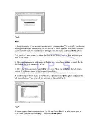 Fig. 8

Note:

1) But at this point if you want to save the sheet you can select Yes option by moving the
mouse pointer over it and clicking the left button. A menu appears, here select the drive
and folder in which you want to save. Then give the file name and select Save option.

2) If you don’t want to save or close the sheet select Cancel option. This will take you
back to the sheet.

3) Closing the document with saving it: In this your work/latest update is saved. To do
this follow the steps mentioned below.

1) Move the mouse pointer over the File option on Menu bar and click the left mouse
button. A pull down menu gets displayed immediately.

2) Inside this pull down menu move the mouse pointer to the Save option and click the
left mouse button. Then you will get a screen as shown in Fig. 9.




Fig. 9

A menu appears, here select the drive Fig. 10 and folder Fig.11 in which you want to
save. Then give the file name Fig 12 and select Save option.
 