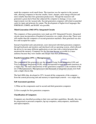 made the computers work much faster. The transistor was far superior to the vacuum
tube, allowing computers to become smaller, faster, cheaper, more energy-efficient and
more reliable than their first-generation predecessors. Though the transistor still
generated a great deal of heat that subjected the computer to damage, it was a vast
improvement over the vacuum tube. Second-generation computers still relied on punched
cards for input and printouts for output. The development of higher-level languages like
FORTRAN, COBOL and BASIC was possible.

Third Generation (1965-1971): Integrated Circuits

The computers of these generations were made up of IC (Integrated Circuits). Integrated
circuits mean incorporation of hundred of transistors on a single silicon chip. These were
still smaller than the computers of second-generation machines. Heat generated was also
less and occupied less space.

Instead of punched cards and printouts, users interacted with third generation computers
through keyboards and monitors and interfaced with an operating system, which allowed
the device to run many different applications at one time with a central program that
monitored the memory. Computers for the first time became accessible to a mass
audience because they were smaller and cheaper than their predecessors.

Fourth Generation (1971- ): Microprocessors

The computers of this generation saw the advent of Large Scale Integration (LSI) and
Very Large Scale Integration (VLSI), which incorporated several thousands transistors in
a single chip. The main characteristic of this generation computers is the evolution of the
use of Microprocessors. Microprocessors had thousands of integrated circuits were built
onto a single silicon chip.

The Intel 4004 chip, developed in 1971, located all the components of the computer –
from the central processing unit and memory to input/output controls – on a single chip.

Self Assessment questions

1) What are the components used in second and third generation computers

2) Give example for first generation computers

Classification of Computers

Computers are classified according to their sizes and their capabilities. Broadly, they may
be categorized as personal computers, lap top computers, minicomputers, mainframes
and supercomputers.
 