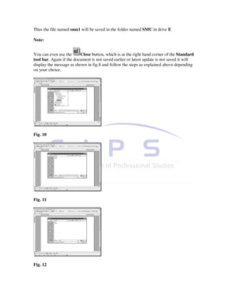Thus the file named smu1 will be saved in the folder named SMU in drive E

Note:


You can even use the      Close button, which is at the right hand corner of the Standard
tool bar. Again if the document is not saved earlier or latest update is not saved it will
display the message as shown in fig.8 and follow the steps as explained above depending
on your choice.




Fig. 10




Fig. 11




Fig. 12
 