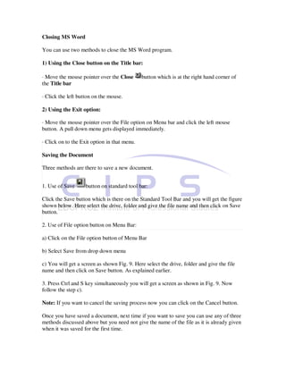 Closing MS Word

You can use two methods to close the MS Word program.

1) Using the Close button on the Title bar:

· Move the mouse pointer over the Close       button which is at the right hand corner of
the Title bar

· Click the left button on the mouse.

2) Using the Exit option:

· Move the mouse pointer over the File option on Menu bar and click the left mouse
button. A pull down menu gets displayed immediately.

· Click on to the Exit option in that menu.

Saving the Document

Three methods are there to save a new document.


1. Use of Save      button on standard tool bar:

Click the Save button which is there on the Standard Tool Bar and you will get the figure
shown below. Here select the drive, folder and give the file name and then click on Save
button.

2. Use of File option button on Menu Bar:

a) Click on the File option button of Menu Bar

b) Select Save from drop down menu

c) You will get a screen as shown Fig. 9. Here select the drive, folder and give the file
name and then click on Save button. As explained earlier.

3. Press Ctrl and S key simultaneously you will get a screen as shown in Fig. 9. Now
follow the step c).

Note: If you want to cancel the saving process now you can click on the Cancel button.

Once you have saved a document, next time if you want to save you can use any of three
methods discussed above but you need not give the name of the file as it is already given
when it was saved for the first time.
 