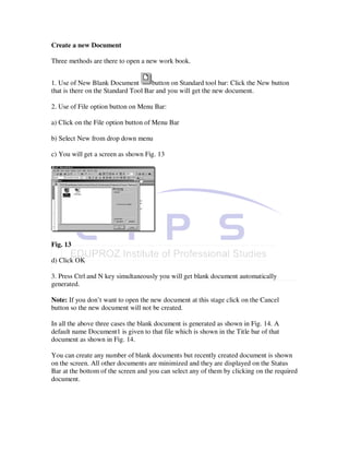 Create a new Document

Three methods are there to open a new work book.


1. Use of New Blank Document         button on Standard tool bar: Click the New button
that is there on the Standard Tool Bar and you will get the new document.

2. Use of File option button on Menu Bar:

a) Click on the File option button of Menu Bar

b) Select New from drop down menu

c) You will get a screen as shown Fig. 13




Fig. 13

d) Click OK

3. Press Ctrl and N key simultaneously you will get blank document automatically
generated.

Note: If you don’t want to open the new document at this stage click on the Cancel
button so the new document will not be created.

In all the above three cases the blank document is generated as shown in Fig. 14. A
default name Document1 is given to that file which is shown in the Title bar of that
document as shown in Fig. 14.

You can create any number of blank documents but recently created document is shown
on the screen. All other documents are minimized and they are displayed on the Status
Bar at the bottom of the screen and you can select any of them by clicking on the required
document.
 