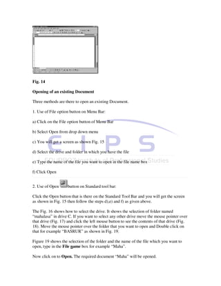 Fig. 14

Opening of an existing Document

Three methods are there to open an existing Document.

1. Use of File option button on Menu Bar:

a) Click on the File option button of Menu Bar

b) Select Open from drop down menu

c) You will get a screen as shown Fig. 15

d) Select the drive and folder in which you have the file

e) Type the name of the file you want to open in the file name box

f) Click Open


2. Use of Open      button on Standard tool bar:

Click the Open button that is there on the Standard Tool Bar and you will get the screen
as shown in Fig. 15 then follow the steps d),e) and f) as given above.

The Fig. 16 shows how to select the drive. It shows the selection of folder named
“mahalasa” in drive C. If you want to select any other drive move the mouse pointer over
that drive (Fig. 17) and click the left mouse button to see the contents of that drive (Fig.
18). Move the mouse pointer over the folder that you want to open and Double click on
that for example “BASRUR” as shown in Fig. 19.

Figure 19 shows the selection of the folder and the name of the file which you want to
open, type in the File name box for example “Maha”.

Now click on to Open. The required document “Maha” will be opened.
 