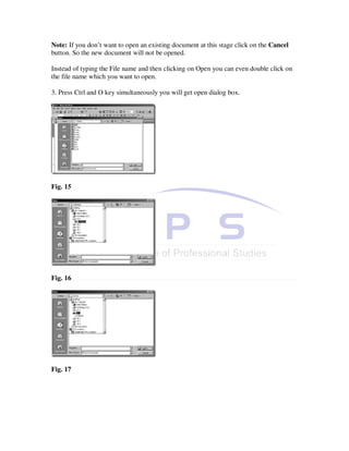 Note: If you don’t want to open an existing document at this stage click on the Cancel
button. So the new document will not be opened.

Instead of typing the File name and then clicking on Open you can even double click on
the file name which you want to open.

3. Press Ctrl and O key simultaneously you will get open dialog box.




Fig. 15




Fig. 16




Fig. 17
 