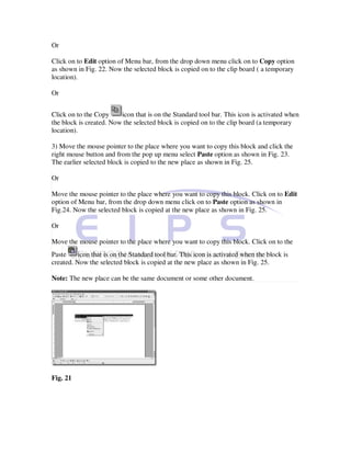 Or

Click on to Edit option of Menu bar, from the drop down menu click on to Copy option
as shown in Fig. 22. Now the selected block is copied on to the clip board ( a temporary
location).

Or


Click on to the Copy     icon that is on the Standard tool bar. This icon is activated when
the block is created. Now the selected block is copied on to the clip board (a temporary
location).

3) Move the mouse pointer to the place where you want to copy this block and click the
right mouse button and from the pop up menu select Paste option as shown in Fig. 23.
The earlier selected block is copied to the new place as shown in Fig. 25.

Or

Move the mouse pointer to the place where you want to copy this block. Click on to Edit
option of Menu bar, from the drop down menu click on to Paste option as shown in
Fig.24. Now the selected block is copied at the new place as shown in Fig. 25.

Or

Move the mouse pointer to the place where you want to copy this block. Click on to the
Paste     icon that is on the Standard tool bar. This icon is activated when the block is
created. Now the selected block is copied at the new place as shown in Fig. 25.

Note: The new place can be the same document or some other document.




Fig. 21
 