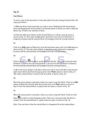 Fig. 25

Cut (Move)

To move a part of the document to some other place from the existing location follow the
steps given below:

1) Make the block of document that you want to move. Holding the left mouse button
down and dragging the mouse pointer over that document of which you want to make the
block. Fig. 20 shows the selection of block.

2) Click the right mouse button on the selected block you will get a pop up menu as
shown in Fig. 21. Now click on Cut option, this block is moved on to clip board ( a
temporary location) and the selected block will disappear from the existing location.

Or

Click on to Edit option of Menu bar, from the drop down menu click on to Cut option as
shown in Fig. 22. Now the selected block is moved on to the clip board (a temporary
location) and the selected block will disappear from the existing location.

Or


Click on to the Cut     icon that is on the Standard tool bar. This icon is activated when
the block is created. Now the selected block is moved on to the clip board (a temporary
location) and the selected block will disappear from the existing location.

3) Move the mouse pointer to the place where you want to move this block and click the
right mouse button and from the pop up menu select Paste option as shown in Fig. 23.
The earlier selected block is moved to the new place as shown in Fig. 26.

Or

Move the mouse pointer to the place where you want to copy this block. Click on to Edit
option of Menu bar, from the drop down menu click on to Paste option as shown in
Fig.24. Now the selected block is copied at the new place as shown in Fig. 26.

Or

Move the mouse pointer to the place where you want to copy this block. Click on to the
Paste     icon that is on the Standard tool bar. This icon is activated when the block is
created. Now the selected block is copied at the new place as shown in Fig. 26.

Note: You can observe that the selected block is disappeared from the original place.
 
