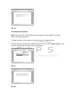 Fig. 26

Formatting the document

Font: The style of the contents typed in the documents can be changed. To do this
follows the steps given below.

1) Make the block of the contents of which you want to change the Font.

2) Select the Font from the list available as shown in Fig. 27. For example “Batang”. Fig.
28 shows the changed font style in the selected block.




Fig. 27




Fig. 28
 