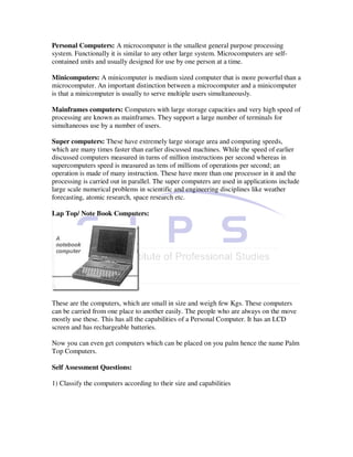 Personal Computers: A microcomputer is the smallest general purpose processing
system. Functionally it is similar to any other large system. Microcomputers are self-
contained units and usually designed for use by one person at a time.

Minicomputers: A minicomputer is medium sized computer that is more powerful than a
microcomputer. An important distinction between a microcomputer and a minicomputer
is that a minicomputer is usually to serve multiple users simultaneously.

Mainframes computers: Computers with large storage capacities and very high speed of
processing are known as mainframes. They support a large number of terminals for
simultaneous use by a number of users.

Super computers: These have extremely large storage area and computing speeds,
which are many times faster than earlier discussed machines. While the speed of earlier
discussed computers measured in turns of million instructions per second whereas in
supercomputers speed is measured as tens of millions of operations per second; an
operation is made of many instruction. These have more than one processor in it and the
processing is carried out in parallel. The super computers are used in applications include
large scale numerical problems in scientific and engineering disciplines like weather
forecasting, atomic research, space research etc.

Lap Top/ Note Book Computers:




These are the computers, which are small in size and weigh few Kgs. These computers
can be carried from one place to another easily. The people who are always on the move
mostly use these. This has all the capabilities of a Personal Computer. It has an LCD
screen and has rechargeable batteries.

Now you can even get computers which can be placed on you palm hence the name Palm
Top Computers.

Self Assessment Questions:

1) Classify the computers according to their size and capabilities
 