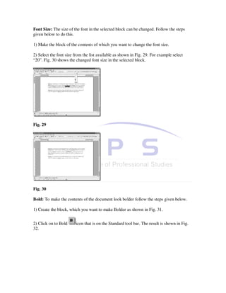 Font Size: The size of the font in the selected block can be changed. Follow the steps
given below to do this.

1) Make the block of the contents of which you want to change the font size.

2) Select the font size from the list available as shown in Fig. 29. For example select
“20”. Fig. 30 shows the changed font size in the selected block.




Fig. 29




Fig. 30

Bold: To make the contents of the document look bolder follow the steps given below.

1) Create the block, which you want to make Bolder as shown in Fig. 31.


2) Click on to Bold     icon that is on the Standard tool bar. The result is shown in Fig.
32.
 