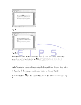 Fig. 31




Fig. 32

Note: To remove the Boldness; create the block of which you want to remove the
Boldness and again click on the Bold       icon again.



Italic: To make the contents of the document look slanted follow the steps given below.

1) Create the block, which you want to make slanted as shown in Fig. 33.


2) Click on to Italic   icon that is on the Standard tool bar. The result is shown in Fig.
34.
 