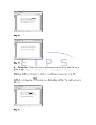Fig. 33




Fig. 34

4.11.5 Underline: To have underline to the contents of the document follow the steps
given below.

1) Create the block of contents to which you want Underline as shown in Fig. 35


2) Click on to Underline     icon that is on the Standard tool bar. The result is shown in
Fig. 36.




Fig. 35
 