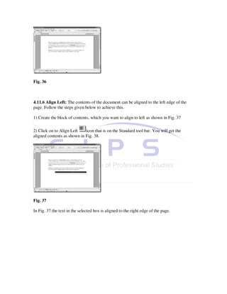 Fig. 36



4.11.6 Align Left: The contents of the document can be aligned to the left edge of the
page. Follow the steps given below to achieve this.

1) Create the block of contents, which you want to align to left as shown in Fig. 37

2) Click on to Align Left    icon that is on the Standard tool bar. You will get the
aligned contents as shown in Fig. 38.




Fig. 37

In Fig. 37 the text in the selected box is aligned to the right edge of the page.
 