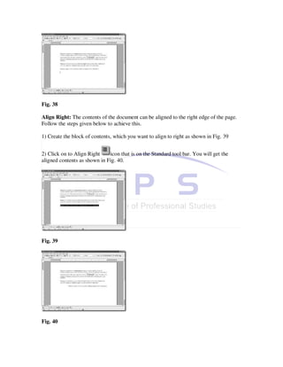 Fig. 38

Align Right: The contents of the document can be aligned to the right edge of the page.
Follow the steps given below to achieve this.

1) Create the block of contents, which you want to align to right as shown in Fig. 39


2) Click on to Align Right    icon that is on the Standard tool bar. You will get the
aligned contents as shown in Fig. 40.




Fig. 39




Fig. 40
 