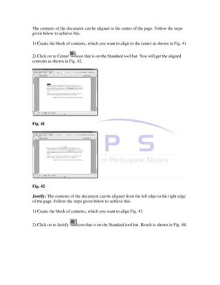 The contents of the document can be aligned to the center of the page. Follow the steps
given below to achieve this.

1) Create the block of contents, which you want to align to the center as shown in Fig. 41

2) Click on to Center    icon that is on the Standard tool bar. You will get the aligned
contents as shown in Fig. 42.




Fig. 41




Fig. 42

Justify: The contents of the document can be aligned from the left edge to the right edge
of the page. Follow the steps given below to achieve this.

1) Create the block of contents, which you want to align Fig. 43


2) Click on to Justify    icon that is on the Standard tool bar. Result is shown in Fig. 44.
 