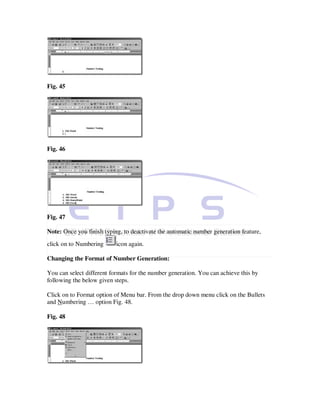Fig. 45




Fig. 46




Fig. 47

Note: Once you finish typing, to deactivate the automatic number generation feature,
click on to Numbering      icon again.

Changing the Format of Number Generation:

You can select different formats for the number generation. You can achieve this by
following the below given steps.

Click on to Format option of Menu bar. From the drop down menu click on the Bullets
and Numbering … option Fig. 48.

Fig. 48
 