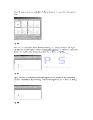 You will get a menu as shown in Fig. 49. From the menu you can select the required
style.




Fig. 49

Now you can select radio button Restart numbering or Continue previous list. If you
select Restart numbering then whenever the numbering feature is selected in a document
then the list start from the first number of the list as shown in Fig. 50.




Fig. 50

If you select the radio button Continue from previous list, whenever the Numbering
feature is selected then the numbering continues from previous list as shown in the fig.
51.




Fig. 51
 