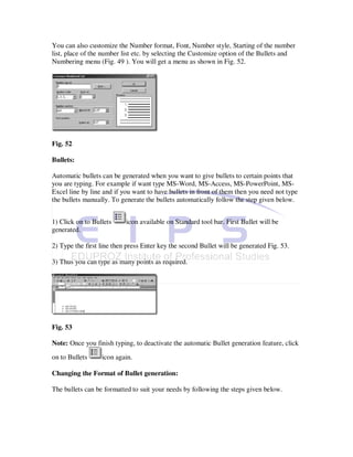 You can also customize the Number format, Font, Number style, Starting of the number
list, place of the number list etc. by selecting the Customize option of the Bullets and
Numbering menu (Fig. 49 ). You will get a menu as shown in Fig. 52.




Fig. 52

Bullets:

Automatic bullets can be generated when you want to give bullets to certain points that
you are typing. For example if want type MS-Word, MS-Access, MS-PowerPoint, MS-
Excel line by line and if you want to have bullets in front of them then you need not type
the bullets manually. To generate the bullets automatically follow the step given below.


1) Click on to Bullets     icon available on Standard tool bar. First Bullet will be
generated.

2) Type the first line then press Enter key the second Bullet will be generated Fig. 53.

3) Thus you can type as many points as required.




Fig. 53

Note: Once you finish typing, to deactivate the automatic Bullet generation feature, click

on to Bullets     icon again.

Changing the Format of Bullet generation:

The bullets can be formatted to suit your needs by following the steps given below.
 