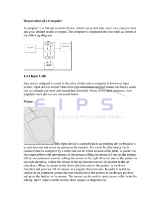 Organization of a Computer

A computer is a fast and accurate device, which can accept data, store data, process them
and give, desired results as output. The computer is organized into four units as shown in
the following diagram.




1.4.1 Input Unit:

Any device designed to assist in the entry of data into a computer is known as Input
device. Input devices convert data from any convenient external format into binary codes
that a computer can store and manipulate internally. Some of the most common, most
popularly used devices are discussed below.

Mouse:




                           This Input device is categorized as an pointing device because it
is used to point and select an option on the monitor. It is small boxlike object that is
connected to the computer by a cable and can be rolled around on the table. A pointer on
the screen follows the movements of the mouse; rolling the mouse left moves the pointer
left by an equipment amount, rolling the mouse in the right direction moves the pointer in
the right direction, rolling the mouse in the up direction moves the pointer in the up
direction, rolling the mouse in the down direction moves the pointer in the down
direction and you can roll the mouse in a angular direction also. In order to select an
option on the computer screen, the user should move the pointer at the desired position
and press the button on the mouse. The mouse can be used to open menus, select texts for
editing, move objects on the screen, draw images or diagrams etc.
 