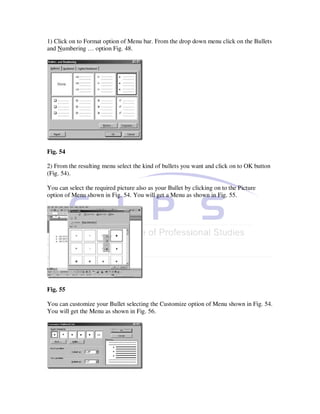 1) Click on to Format option of Menu bar. From the drop down menu click on the Bullets
and Numbering … option Fig. 48.




Fig. 54

2) From the resulting menu select the kind of bullets you want and click on to OK button
(Fig. 54).

You can select the required picture also as your Bullet by clicking on to the Picture
option of Menu shown in Fig. 54. You will get a Menu as shown in Fig. 55.




Fig. 55

You can customize your Bullet selecting the Customize option of Menu shown in Fig. 54.
You will get the Menu as shown in Fig. 56.
 