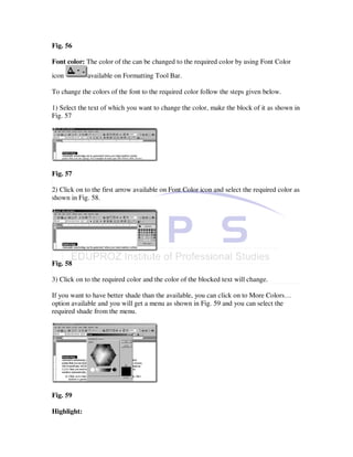 Fig. 56

Font color: The color of the can be changed to the required color by using Font Color

icon         available on Formatting Tool Bar.

To change the colors of the font to the required color follow the steps given below.

1) Select the text of which you want to change the color, make the block of it as shown in
Fig. 57




Fig. 57

2) Click on to the first arrow available on Font Color icon and select the required color as
shown in Fig. 58.




Fig. 58

3) Click on to the required color and the color of the blocked text will change.

If you want to have better shade than the available, you can click on to More Colors…
option available and you will get a menu as shown in Fig. 59 and you can select the
required shade from the menu.




Fig. 59

Highlight:
 