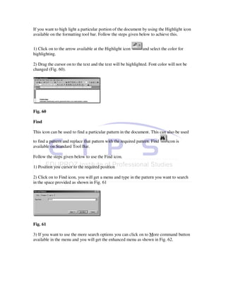 If you want to high light a particular portion of the document by using the Highlight icon
available on the formatting tool bar. Follow the steps given below to achieve this.


1) Click on to the arrow available at the Highlight icon        and select the color for
highlighting.

2) Drag the cursor on to the text and the text will be highlighted. Font color will not be
changed (Fig. 60).




Fig. 60

Find

This icon can be used to find a particular pattern in the document. This can also be used

to find a pattern and replace that pattern with the required pattern. Find    icon is
available on Standard Tool Bar.

Follow the steps given below to use the Find icon.

1) Position you cursor to the required position

2) Click on to Find icon, you will get a menu and type in the pattern you want to search
in the space provided as shown in Fig. 61




Fig. 61

3) If you want to use the more search options you can click on to More command button
available in the menu and you will get the enhanced menu as shown in Fig. 62.
 