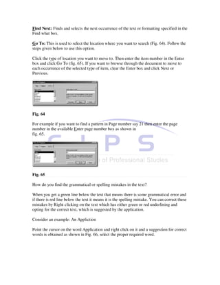 Find Next: Finds and selects the next occurrence of the text or formatting specified in the
Find what box.

Go To: This is used to select the location where you want to search (Fig. 64). Follow the
steps given below to use this option.

Click the type of location you want to move to. Then enter the item number in the Enter
box and click Go To (fig. 65). If you want to browse through the document to move to
each occurrence of the selected type of item, clear the Enter box and click Next or
Previous.




Fig. 64

For example if you want to find a pattern in Page number say 21 then enter the page
number in the available Enter page number box as shown in
fig. 65.




Fig. 65

How do you find the grammatical or spelling mistakes in the text?

When you get a green line below the text that means there is some grammatical error and
if there is red line below the text it means it is the spelling mistake. You can correct these
mistakes by Right clicking on the text which has either green or red underlining and
opting for the correct text, which is suggested by the application.

Consider an example: An Appliction

Point the cursor on the word Application and right click on it and a suggestion for correct
words is obtained as shown in Fig. 66, select the proper required word.
 