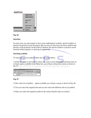 Fig. 66

Insertion

In some cases you may require to have some mathematical symbols, special symbols or
pictures be present in your document. But you may not have keys for those symbols and
pictures in the keyboard. In this kind of situation, the special symbols or pictures can be
inserted without typing it or drawing it respectively.

Inserting symbols:

To insert the special symbols follow the steps given below.

1) Point the cursor to the location where you want to insert the symbol and then click on
to Insert option available in the Menu bar, you will get a drop down menu as shown in
fig. 67.




Fig. 67

2) Now click on to Symbol… option available you will get a menu as shown in Fig. 68

2) You can select the required font and can also select the different sub set of symbols.

3) Once you select the required symbol in the subset (Fig.69) click on to Insert
 
