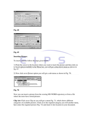 Fig. 68




Fig. 69

Inserting Picture:

To insert a picture follow the steps given below.

1) Point the cursor to the location where you want to insert the picture and then click on
to Insert option available in the Menu bar, you will get a drop down menu as shown in
fig. 67.

2) Now click on to Picture option you will get a sub-menu as shown in Fig. 70.




Fig. 70

Now you can insert a picture from the existing MS-WORD repository or from a file
where the users have stored pictures.

Clip Art: Click on to Clip art you will get a menu Fig. 71, which shows different
categories of available pictures. Click on to the required category you will another menu,
here select the required picture (Fig. 72) and insert it into location in your document.
 