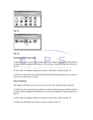 Fig. 71




Fig. 72

Inserting picture from a file:

1) Point the cursor to the location where you want to insert the picture and then click on
to Insert option available in the Menu bar, you will get a drop down menu as shown in
fig. 67.

2) Now click on to Picture option you will get a sub-menu as shown in Fig. 70.

3) Click on to From File, give the path of the picture file where the picture you want to
insert in your document is stored.

Insert WordArt:

This option will allow you to insert your text in the style, which you have selected.

1) Point the cursor to the location where you want to insert the picture and then click on
to Insert option available in the Menu bar, you will get a drop down menu as shown in
fig. 67.

2) Now click on to Picture option you will get a sub-menu as shown in Fig. 70.

3) Click on to WordArt you will get a menu as shown in Fig. 73.
 