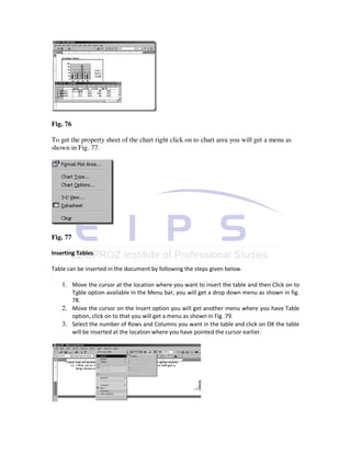 Fig. 76

To get the property sheet of the chart right click on to chart area you will get a menu as
shown in Fig. 77.




Fig. 77

Inserting Tables

Table can be inserted in the document by following the steps given below.

   1. Move the cursor at the location where you want to insert the table and then Click on to
      Table option available in the Menu bar, you will get a drop down menu as shown in fig.
      78.
   2. Move the cursor on the Insert option you will get another menu where you have Table
      option, click on to that you will get a menu as shown in Fig. 79.
   3. Select the number of Rows and Columns you want in the table and click on OK the table
      will be inserted at the location where you have pointed the cursor earlier.
 