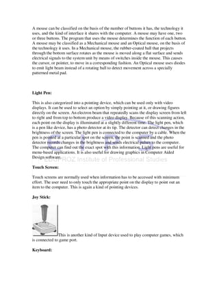A mouse can be classified on the basis of the number of buttons it has, the technology it
uses, and the kind of interface it shares with the computer. A mouse may have one, two
or three buttons. The program that uses the mouse determines the function of each button.
A mouse may be classified as a Mechanical mouse and an Optical mouse, on the basis of
the technology it uses. In a Mechanical mouse, the rubber-coated ball that projects
through the bottom surface rotates as the mouse is moved along a flat surface and sends
electrical signals to the system unit by means of switches inside the mouse. This causes
the cursor, or pointer, to move in a corresponding fashion. An Optical mouse uses diodes
to emit light beam instead of a rotating ball to detect movement across a specially
patterned metal pad.



Light Pen:

This is also categorized into a pointing device, which can be used only with video
displays. It can be used to select an option by simply pointing at it, or drawing figures
directly on the screen. An electron beam that repeatedly scans the display screen from left
to right and from top to bottom produce a video display. Because of this scanning action,
each point on the display is illuminated at a slightly different time. The light pen, which
is a pen like device, has a photo detector at its tip. The detector can detect changes in the
brightness of the screen. The light pen is connected to the computer by a cable. When the
pen is pointed at a particular spot on the screen, the point is scanned and the photo
detector records changes in the brightness and sends electrical pulses to the computer.
The computer can find out the exact spot with this information. Light pens are useful for
menu-based applications. It is also useful for drawing graphics in Computer Aided
Design software.

Touch Screen:

Touch screens are normally used when information has to be accessed with minimum
effort. The user need to only touch the appropriate point on the display to point out an
item to the computer. This is again a kind of pointing devices.

Joy Stick:




               This is another kind of Input device used to play computer games, which
is connected to game port.

Keyboard:
 