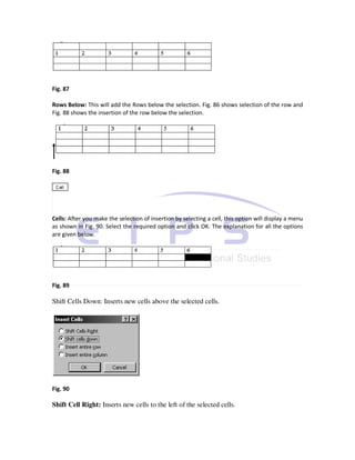 Fig. 87

Rows Below: This will add the Rows below the selection. Fig. 86 shows selection of the row and
Fig. 88 shows the insertion of the row below the selection.




Fig. 88




Cells: After you make the selection of insertion by selecting a cell, this option will display a menu
as shown in Fig. 90. Select the required option and click OK. The explanation for all the options
are given below.




Fig. 89

Shift Cells Down: Inserts new cells above the selected cells.




Fig. 90

Shift Cell Right: Inserts new cells to the left of the selected cells.
 