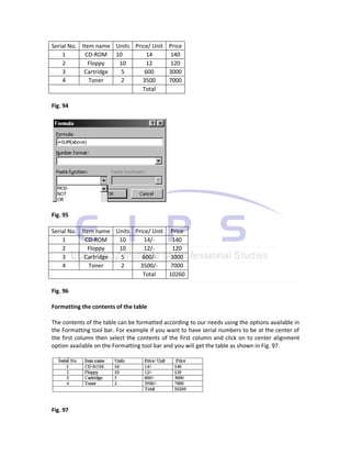 Serial No. Item name Units Price/ Unit Price
    1        CD-ROM 10          14     140
    2         Floppy  10        12     120
    3       Cartridge  5       600     3000
    4         Toner    2      3500     7000
                              Total

Fig. 94




Fig. 95

Serial No. Item name Units Price/ Unit Price
    1        CD-ROM   10       14/-     140
    2         Floppy  10       12/-     120
    3       Cartridge  5      600/-    3000
    4         Toner    2     3500/-    7000
                              Total    10260

Fig. 96

Formatting the contents of the table

The contents of the table can be formatted according to our needs using the options available in
the Formatting tool bar. For example if you want to have serial numbers to be at the center of
the first column then select the contents of the first column and click on to center alignment
option available on the Formatting tool bar and you will get the table as shown in Fig. 97.




Fig. 97
 