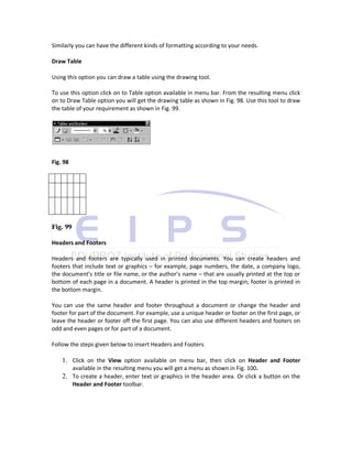 Similarly you can have the different kinds of formatting according to your needs.

Draw Table

Using this option you can draw a table using the drawing tool.

To use this option click on to Table option available in menu bar. From the resulting menu click
on to Draw Table option you will get the drawing table as shown in Fig. 98. Use this tool to draw
the table of your requirement as shown in Fig. 99.




Fig. 98




Fig. 99

Headers and Footers

Headers and footers are typically used in printed documents. You can create headers and
footers that include text or graphics – for example, page numbers, the date, a company logo,
the document’s title or file name, or the author’s name – that are usually printed at the top or
bottom of each page in a document. A header is printed in the top margin; footer is printed in
the bottom margin.

You can use the same header and footer throughout a document or change the header and
footer for part of the document. For example, use a unique header or footer on the first page, or
leave the header or footer off the first page. You can also use different headers and footers on
odd and even pages or for part of a document.

Follow the steps given below to insert Headers and Footers

    1. Click on the View option available on menu bar, then click on Header and Footer
       available in the resulting menu you will get a menu as shown in Fig. 100.
    2. To create a header, enter text or graphics in the header area. Or click a button on the
       Header and Footer toolbar.
 