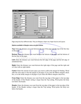 Page setup has four different tabs. They are Margins, Paper size, Paper Source and Layout.

Options available in Margins menu are given below.

Top: Enter the distance you want between the top of the page and the top of the first line
on the page.

Bottom: Enter the distance you want between the bottom of the page and the bottom of
the last line on the page.

Left: Enter the distance you want between the left edge of the page and the left edge of
unindented lines.

Right: Enter the distance you want between the right edge of the page and the right end
of a line with no right indent.

Gutter: Enter the amount of extra space you want to add to the margin for binding. Word
adds the extra space to the left margin of all pages if you clear the Mirror margins check
box, or to the inside margin of all pages if you select the Mirror margins check box.

From Edge: Enter the distance you want from the top edge of the paper to the top edge
of the header. If the Header setting is larger than the Top setting, Word prints the body
text below the header.

Header: Enter the distance you want from the top edge of the paper to the top edge of the
header. If the Header setting is larger than the Top setting, Word prints the body text
below the header.
 